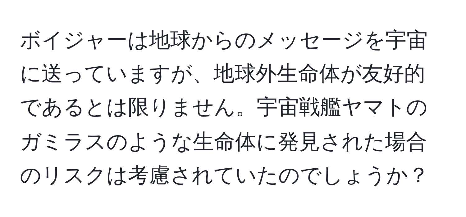 ボイジャーは地球からのメッセージを宇宙に送っていますが、地球外生命体が友好的であるとは限りません。宇宙戦艦ヤマトのガミラスのような生命体に発見された場合のリスクは考慮されていたのでしょうか？