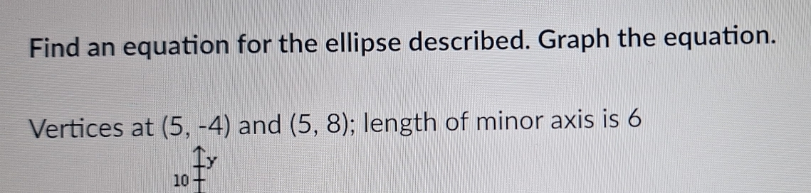 Find an equation for the ellipse described. Graph the equation. 
Vertices at (5,-4) and (5,8); length of minor axis is 6
y
10