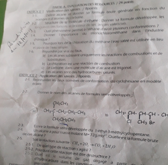 ARtE A: évaluAtioN deS resources / 2ª point
XERCICE |  Vénfication des savoirs / tpoints
1-1. Déliniralcane et donner sa formule brute générale en fonction du
nombre n datomes de carbone 
.+ 12  Sucture de la molécule d'éthane : Donner sa formule développée, les
longueur des laisons et la valeur de ses angles valenciels.
√-3  Quel phénomène permet à l'éthane d'avoir plusieurs conformations ?
_
1-4  Donner limportance du monochlorométhane dans l'industrie
chimique ?
1 S.  Pourquoi lors de la chloration du méthane l'eau saléé est utilisée en lieu
et place de l'eau simple.
1-6.  Répondre par vrai ou faux
a Les alcanes subissent uniquement les réactions de combustions et de
substitution.
b) La chloration est une réaction de combustion.
c) Le carbone, dans une molécule d'alcane est trigonal.
d) Les alcanes sont des hydrocarbures saturés.
EXERCICE 2 : Application des savoirs / 8points
2-1. Représenter les deux isomères de conformation du cyclohexane en modèle
éclaté.
2-2  Donner le nom des alcanes de formules semi-développés :
al í CH_3· CH_2· CH_2· CH_3· CH_2 b) ^CH_3-CH-_Cl+CH_3Brendarray beginarrayr ClCH_3
2-3
Ecrire la formule semi-développée du 1-éthyl-3-méthylcyclopentane.
de cet alcane ?
2-4. Un alcane a pour masse molaire M=72g.mol^(-1). Quelle est la formule brute
2.5 Soit la réaction suivante : CH_4+2O_2to CO_2+2H_2O
2· 5· t. De quel type de réaction s'agit-il ?
2-5-2. Pourquoi cette réaction est dite destructrice ?
2-5-3. Quel est le volume de gaz dégagé à partir
d'hydrocarbure dans les conditic
pression?