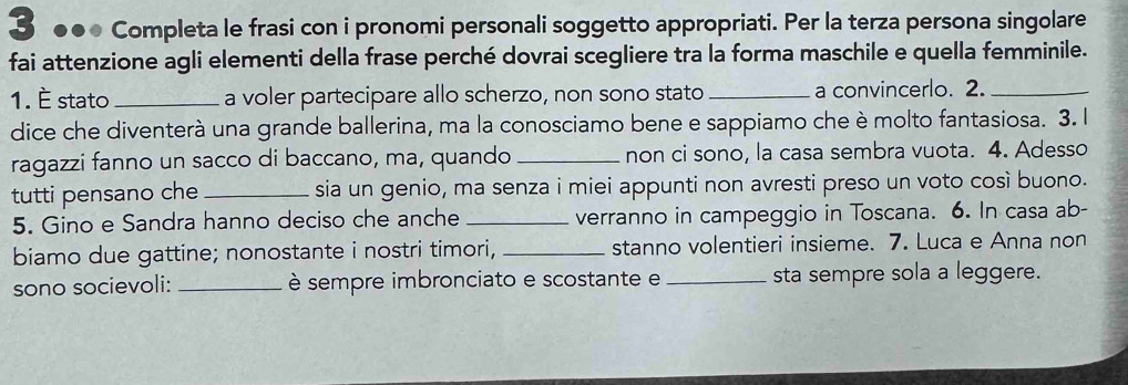 3 ●● Completa le frasi con i pronomi personali soggetto appropriati. Per la terza persona singolare 
fai attenzione agli elementi della frase perché dovrai scegliere tra la forma maschile e quella femminile. 
1. É stato _a voler partecipare allo scherzo, non sono stato _a convincerlo. 2._ 
dice che diventerà una grande ballerina, ma la conosciamo bene e sappiamo che è molto fantasiosa. 3. l 
ragazzi fanno un sacco di baccano, ma, quando _non ci sono, la casa sembra vuota. 4. Adesso 
tutti pensano che _sia un genio, ma senza i miei appunti non avresti preso un voto così buono. 
5. Gino e Sandra hanno deciso che anche _verranno in campeggio in Toscana. 6. In casa ab- 
biamo due gattine; nonostante i nostri timori, _stanno volentieri insieme. 7. Luca e Anna non 
sono socievoli: _ è sempre imbronciato e scostante e _sta sempre sola a leggere.