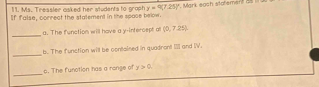 Ms. Tressler asked her students to graph y=9(7.25)^x. Mark each statement as tr 
If false, correct the statement in the space below. 
_a. The function will have a y-intercept at (0,7.25). 
_ 
b. The function will be contained in quadrant III and IV. 
_ 
c. The function has a range of y>0.