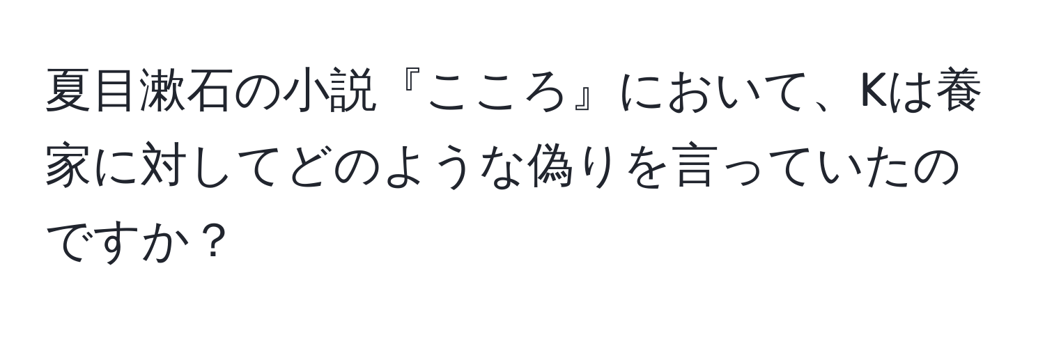 夏目漱石の小説『こころ』において、Kは養家に対してどのような偽りを言っていたのですか？