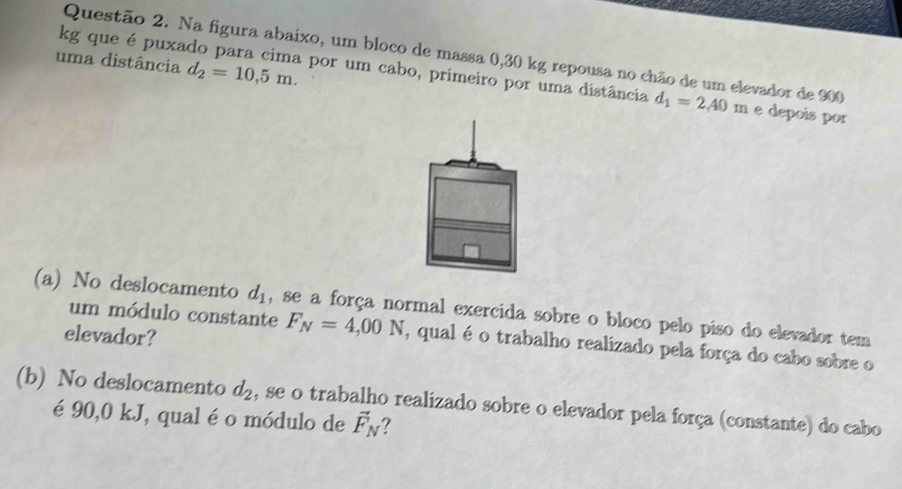 Na figura abaixo, um bloco de massa 0,30 kg repousa no chão de um elevador de 900
uma distância d_2=10,5m. 
kg que é puxado para cima por um cabo, primeiro por uma distância d_1=2,40m e depois por 
(a) No deslocamento d_1 , se a força normal exercida sobre o bloco pelo piso do elevador tem 
elevador? 
um módulo constante F_N=4,00N , qual é o trabalho realizado pela força do cabo sobre o 
(b) No deslocamento d_2 , se o trabalho realizado sobre o elevador pela força (constante) do cabo 
é 90,0 kJ, qual é o módulo de vector F_N 7