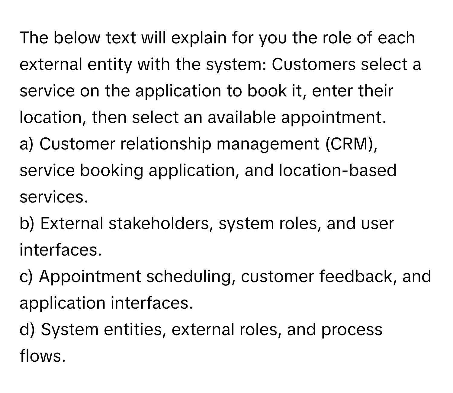 The below text will explain for you the role of each external entity with the system: Customers select a service on the application to book it, enter their location, then select an available appointment.

a) Customer relationship management (CRM), service booking application, and location-based services.
b) External stakeholders, system roles, and user interfaces.
c) Appointment scheduling, customer feedback, and application interfaces.
d) System entities, external roles, and process flows.