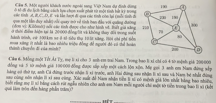 Một người khách nước ngoài sang Việt Nam dự định dùng 
ô tô đi du lịch bằng cách lựa chọn xuất phát từ một tỉnh bất kỳ trong 
các tinh A, B, C, D, E và lần lượt đi qua các tinh còn lại (mỗi tinh đi 
qua một lần duy nhất) rồi quay trở về tỉnh ban đầu với quãng đường 
(đơn vị: Kilômét) nối các tỉnh được cho như hình vẽ. Biết giá xăng 
ở thời điểm hiện tại là 20 000 đồng/lít và không thay đổi trong suốt 
hành trình, cứ 100km xe ô tô tiêu thụ 10lít xăng. Hỏi chi phí tiền 
mua xăng ít nhất là bao nhiêu triệu đồng để người đó có thể hoàn 
thành chuyến đi của mình? 
Câu 6. Mồng một Tết Át Tỵ, mẹ lì xỉ cho 3 anh em trai Nam. Trong bao lì xì chỉ có 4 tờ mệnh giá 200000
đồng và 5 tờ mệnh giá 100000 đồng được sắp xếp một cách lộn xộn. Mẹ gọi 3 anh em Nam đứng xếp 
hàng có thứ tự, anh Cả đứng trước nhận lì xì trước, anh Hai đứng sau nhận lì xì sau và Nam bé nhất đứng 
sau cùng nên nhận lì xì sau cùng. Xác suất để Nam nhận tiền lì xì có mệnh giá lớn nhất bằng bao nhiêu, 
biết rằng mẹ lì xỉ bằng cách rút ngẫu nhiên cho anh em Nam mỗi người chỉ một tờ tiền trong bao lì xì (kết 
quả làm tròn đến hàng phần trăm)? 
hét