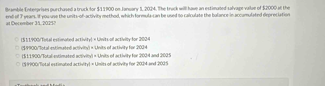 Bramble Enterprises purchased a truck for $11900 on January 1, 2024. The truck will have an estimated salvage value of $2000 at the
end of 7 years. If you use the units-of-activity method, which formula can be used to calculate the balance in accumulated depreciation
at December 31, 2025?
($11900 /Total estimated activity) × Units of activity for 2024
($9900 /Total estimated activity) × Units of activity for 2024
($11900 /Total estimated activity) × Units of activity for 2024 and 2025
($9900 /Total estimated activity) × Units of activity for 2024 and 2025