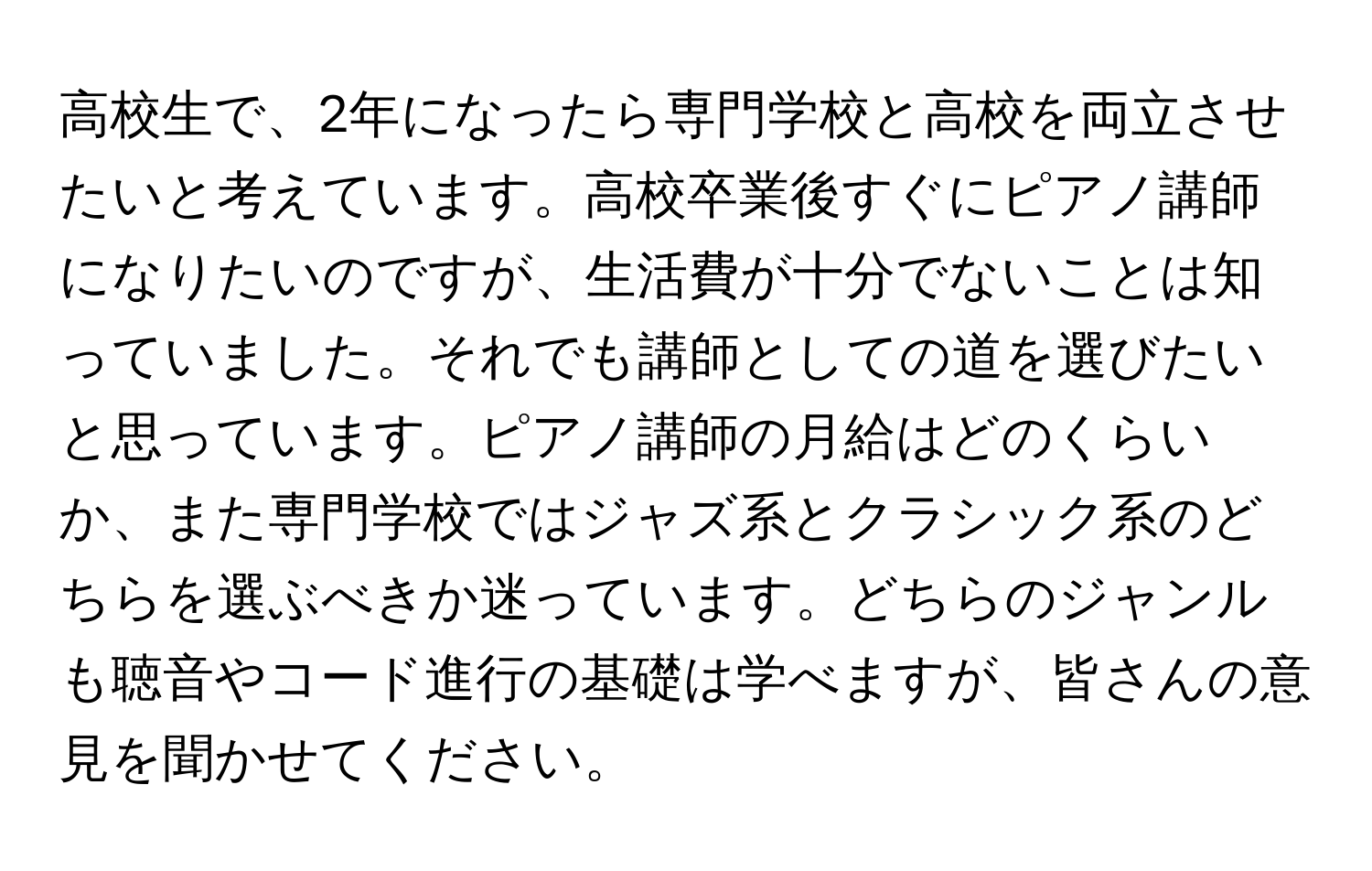 高校生で、2年になったら専門学校と高校を両立させたいと考えています。高校卒業後すぐにピアノ講師になりたいのですが、生活費が十分でないことは知っていました。それでも講師としての道を選びたいと思っています。ピアノ講師の月給はどのくらいか、また専門学校ではジャズ系とクラシック系のどちらを選ぶべきか迷っています。どちらのジャンルも聴音やコード進行の基礎は学べますが、皆さんの意見を聞かせてください。