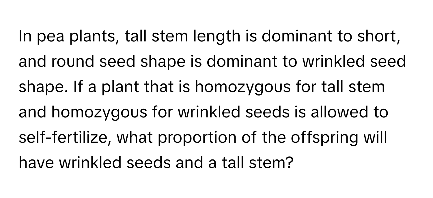 In pea plants, tall stem length is dominant to short, and round seed shape is dominant to wrinkled seed shape. If a plant that is homozygous for tall stem and homozygous for wrinkled seeds is allowed to self-fertilize, what proportion of the offspring will have wrinkled seeds and a tall stem?