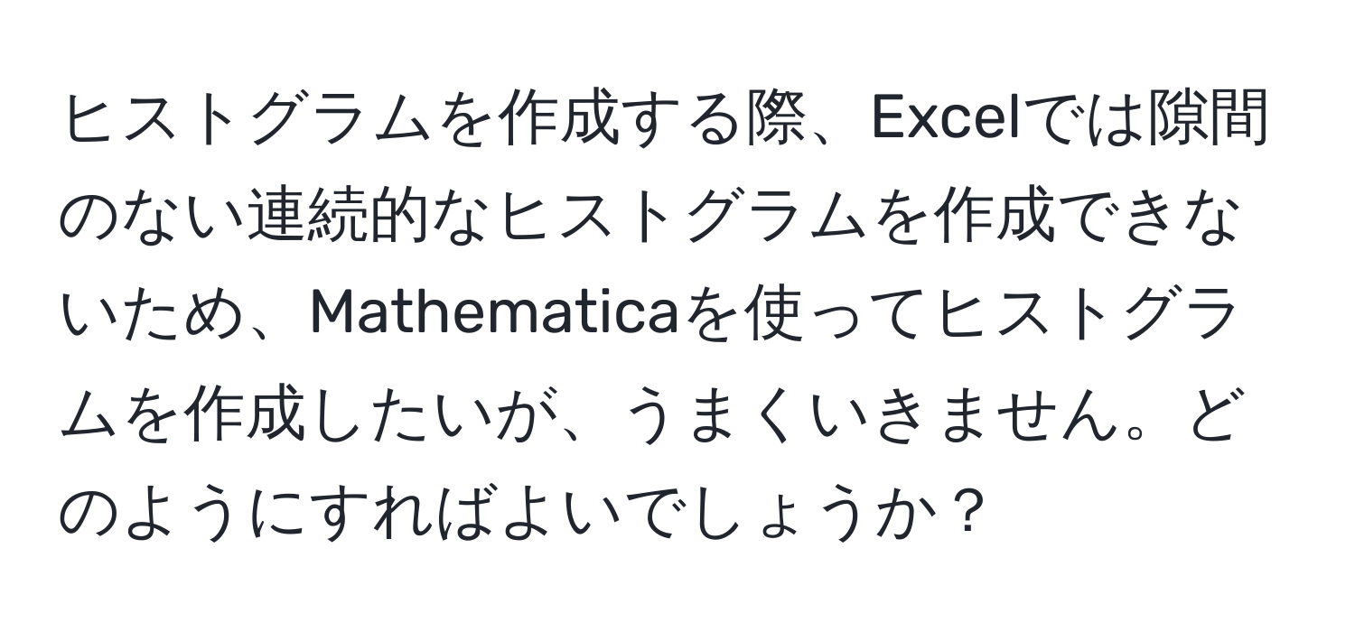 ヒストグラムを作成する際、Excelでは隙間のない連続的なヒストグラムを作成できないため、Mathematicaを使ってヒストグラムを作成したいが、うまくいきません。どのようにすればよいでしょうか？