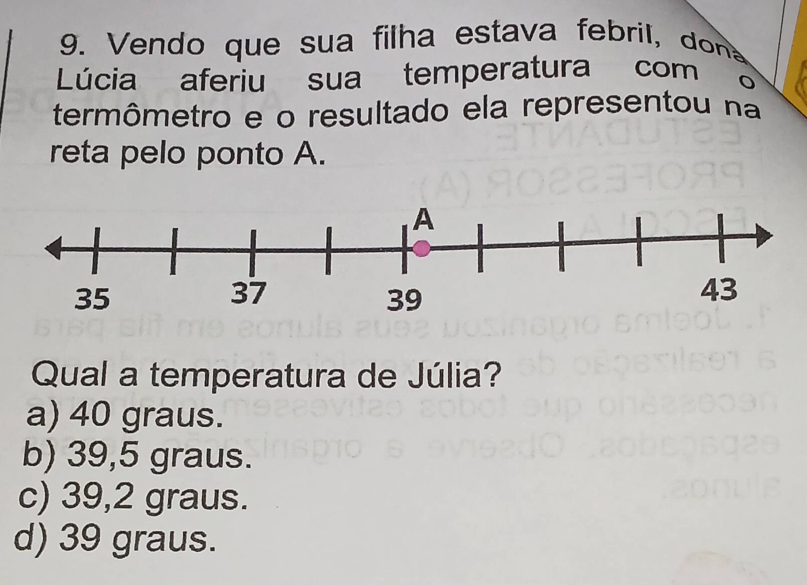 Vendo que sua filha estava febril, don
Lúcia aferiu sua temperatura com
termômetro e o resultado ela representou na
reta pelo ponto A.
Qual a temperatura de Júlia?
a) 40 graus.
b) 39,5 graus.
c) 39,2 graus.
d) 39 graus.