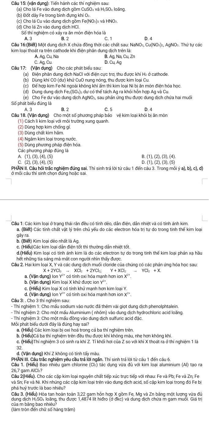 (vận dụng): Tiến hành các thí nghiệm sau:
(a) Cho lá Fe vào dung dịch gồm CuSO₄ và H₂SO₄ loãng.
(b) Đốt dây Fe trong bình đựng khí O₂.
(c) Cho lá Cu vào dung dịch gồm Fe(NO_3) )3 và HNO_3
(d) Cho lá Zn vào dung dịch HCl.
Số thí nghiệm có xảy ra ăn mòn điện hóa là
A. 3 B. 2 C.1 D. 4
Câu 16:(Biết) Một dung dịch X chứa đồng thời các chất sau: NaNC _3,Cu(NO_3)_2 , AgNO. Thứ tự các
kim loại thoát ra trên cathode khi điện phân dung dịch trên là:
A. Ag,Cu, Na B. Ag,Na,Cu,Zn
C. Ag, Cu. D. Cu, Ag
Câu 17: (Vận dụng) Cho các phát biểu sau:
(a) Điện phân dung dịch NaCl với điện cực trơ, thu được khí H₂ ở cathode.
(b) Dùng khí CO (dư) khử CuO nung nóng, thu được kim loại Cu.
(c) Để hợp kim Fe-Ni ngoài không khí ẩm thì kim loại Ni bị ăn mòn điện hóa học.
(d) Dung dung dịch Fe_2(SO_4): 3 dư có thể tách Ag ra khỏi hỗn hợp Ag và Cu.
(e) Cho Fe dư vào dung dịch AgNO₃, sau phản ứng thu được dung dịch chứa hai muối
Số phát biểu đúng là
A. 3 B. 2 C. 5 D. 4
Câu 18. (Vận dụng) Cho một số phương pháp bảo vệ kim loại khỏi bị ăn mòn
(1) Cách li kim loại với môi trường xung quanh.
(2) Dùng hợp kim chống gỉ
(3) Dùng chất kìm hãm.
(4) Ngâm kim loại trong nước.
(5) Dùng phương pháp điện hóa.
Các phương pháp đúng là
A. (1),(3),(4),(5) B. (1),(2),(3),(4).
C. (2),(3),(4),(5) D. (1),(2),(3),(5)
PHAN II. Câu hỏi trắc nghiệm đúng sai. Thí sinh trả lời từ câu 1 đến câu 3. Trong mỗi ý a),b),c),d)
ở mỗi câu thí sinh chọn đúng hoặc sai.
Câu 1: Các kim loại ở trạng thái rắn đều có tính dẻo, dẫn điện, dẫn nhiệt và có tính ánh kim.
a. (Biết) Các tính chất vật lý trên chủ yếu do các electron hóa trị tự do trong tinh thể kim loại
gây ra.
b. (Biết) Kim loại dẻo nhất là Ag.
c. (Hiểu)Các kim loại dẫn điện tốt thì thường dẫn nhiệt tốt.
d.(Hiểu) Kim loại có tính ánh kim là do các electron tự do trong tinh thể kim loại phản xạ hầu
hết những tia sáng mà mắt con người nhìn thấy được.
Câu 2. Hai kim loại X, Y và các dung dịch muối cloride của chúng có các phản ứng hóa học sau:
X+2YCl_3to XCl_2+2YCl_2; Y+XCl_2to YCl_2+X.
a. (Vận dụng) Ion Y²* có tính oxi hóa mạnh hơn ion X^(2+)
b. (Vận dụng) Kim loại X khử được ion Y²t.
c. (Hiểu) Kim loại X có tính khử mạnh hơn kim loại Y.
d. (Vận dụng) Ion Y²* có tính oxi hóa mạnh hơn ion X^(2+).
* Câu 3: . Cho 3 thí nghiệm sau:
- Thí nghiệm 1: Cho mấu sodium vào nước đã thêm vài giọt dung dịch phenolphtalein.
- Thí nghiệm 2: Cho một mẩu Aluminium ( nhôm) vào dung dịch hydrochloric acid loãng.
- Thí nghiệm 3: Cho một mấu đồng vào dung dịch sulfuric acid đặc.
Mỗi phát biểu dưới đây là đúng hay sai?
a. (Hiểu) Các kim loại bị oxi hoá trong cả ba thí nghiệm trên.
b. (Hiểu)Cả ba thí nghiệm trên đều thu được khí không màu, nhẹ hơn không khí.
c. (Hiểu)Thí nghiệm 3 có sinh ra khí Z. Tỉ khối hơi của Z so với khí X thoát ra ở thí nghiệm 1 là
32.
d. (Vận dụng) Khí Z không có tính tẩy màu.
PHÄN III. Cầu trắc nghiệm yêu cầu trả lời ngắn. Thí sinh trả lời từ câu 1 đến câu 6.
Câu 1. (Hiểu) Bao nhiêu gam chlorine (Cl₂) tác dụng vừa đủ với kim loại aluminium (Al) tạo ra
26,7 gam AlCl₃?
Câu 2(Hiểu). Cho các cặp kim loại nguyên chất tiếp xúc trực tiếp với nhau: Fe và Pb; Fe và Zn; Fe
và Sn; Fe và Ni. Khi nhúng các cặp kim loại trên vào dung dịch acid, số cặp kim loại trong đó Fe bị
phá huỷ trước là bao nhiêu?
Câu 3. (Hiểu) Hòa tan hoàn toàn 3,22 gam hồn hợp X gồm Fe, Mg và Zn bằng một lượng vừa đủ
dung dịch H₂SO₄ loãng, thu được 1,4874 lít hiđro (ở đkc) và dung dịch chứa m gam muối. Giá trị
của m bằng bao nhiêu?
(làm tròn đến chữ số hàng trăm)