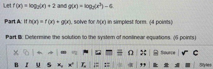 Let f(x)=log _2(x)+2 and g(x)=log _2(x^3)-6. 
Part A: If h(x)=f(x)+g(x) , solve for h(x) in simplest form. (4 points) 
Part B: Determine the solution to the system of nonlinear equations. (6 points) 
Ω Source 
B I U s 1x Styles