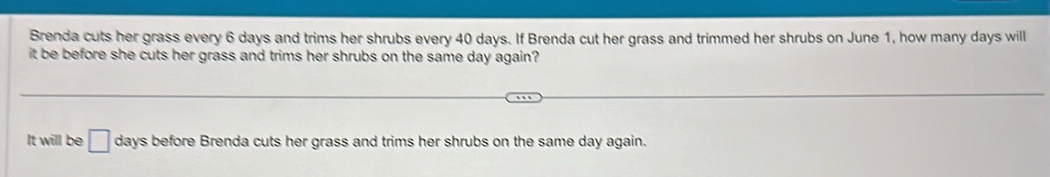 Brenda cuts her grass every 6 days and trims her shrubs every 40 days. If Brenda cut her grass and trimmed her shrubs on June 1, how many days will
it be before she cuts her grass and trims her shrubs on the same day again?
It will be □ days before Brenda cuts her grass and trims her shrubs on the same day again.