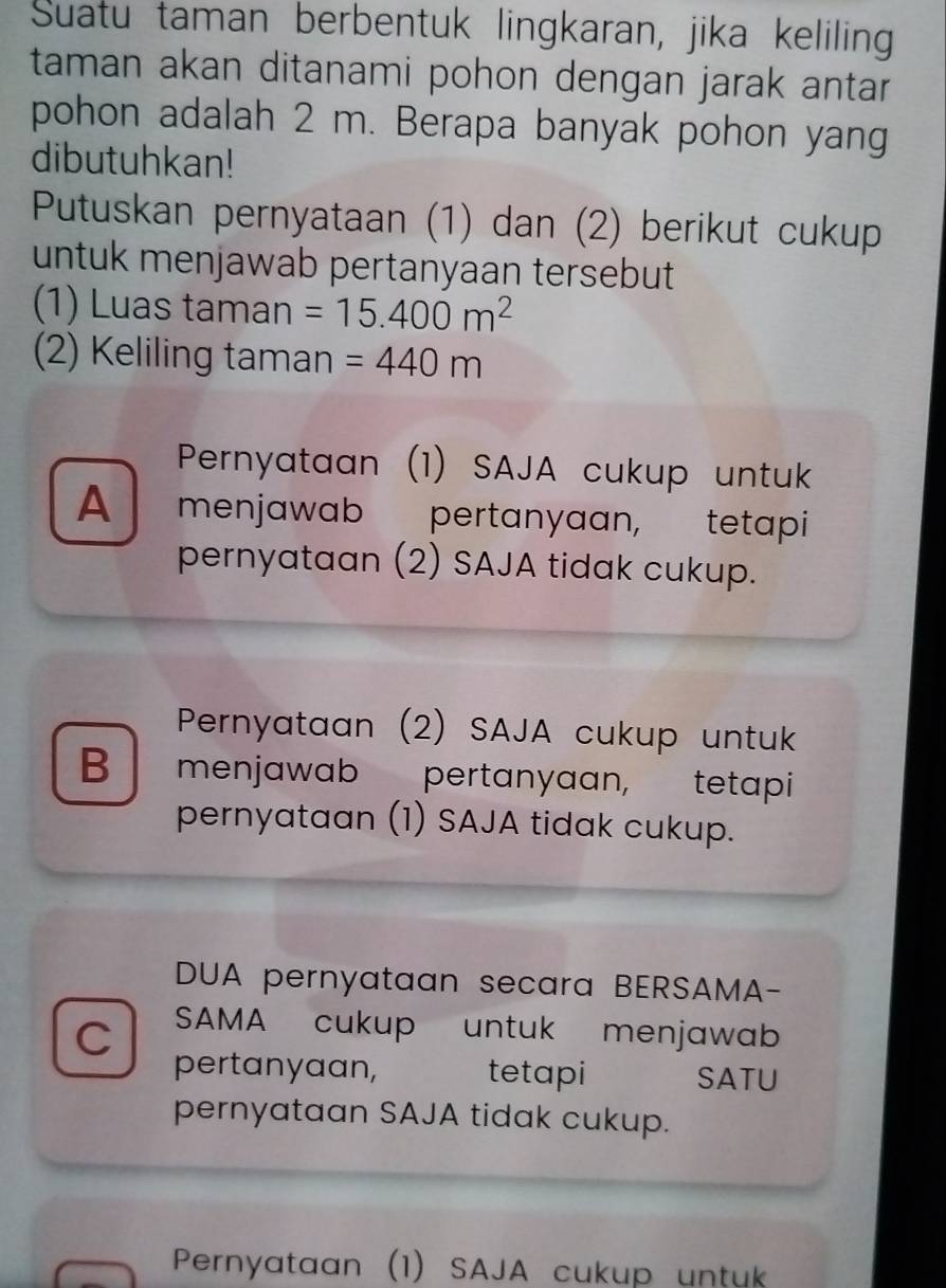 Suatu taman berbentuk lingkaran, jika keliling
taman akan ditanami pohon dengan jarak antar 
pohon adalah 2 m. Berapa banyak pohon yang
dibutuhkan!
Putuskan pernyataan (1) dan (2) berikut cukup
untuk menjawab pertanyaan tersebut
(1) Luas taman =15.400m^2
(2) Keliling taman =440m
Pernyataan (1) SAJA cukup untuk
A menjawab pertanyaan, tetapi
pernyataan (2) SAJA tidak cukup.
Pernyataan (2) SAJA cukup untuk
B menjawab pertanyaan, tetapi
pernyataan (1) SAJA tidak cukup.
DUA pernyataan secara BERSAMA-
C SAMA cukup untuk menjawab
pertanyaan, tetapi SATU
pernyataan SAJA tidak cukup.
Pernyataan (1) SAJA cukup untuk