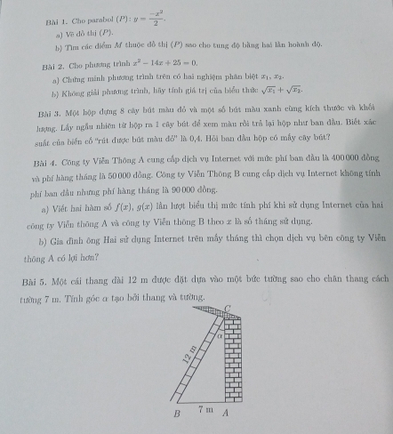 Cho parabol (P):y= (-x^2)/2 . 
a) Về dỏ thị (P). 
b) Tìm các diểm M thuộc đồ thị () sao cho tung độ bằng hai lần hoành độ. 
Bài 2. Cho phương trình x^2-14x+25=0. 
a) Chứng minh phưng trình trên có hai nghiệm phân biệt x_1, x_2, 
b) Không giải phương trình, hãy tính giá trị của biển thức sqrt(x_1)+sqrt(x_2). 
Bài 3. Một hộp dựng 8 cây bút màu đỏ và một số bút màu xanh cùng kích thước và khối 
hượng. Lầy ngẫu nhiên từ hộp ra 1 cây bút để xem màu rồi trả lại hộp như ban đầu. Biết xác 
suất của biển cổ 'rút được bút màu ∠ W' là 0,4. Hỏi ban đầu hộp có mấy cây bút? 
Bài 4. Công ty Viễn Thông A cung cấp dịch vụ Internet với mức phí ban đầu là 400000 đồng 
và phí hàng tháng là 50000 đồng. Công ty Viễn Thông B cung cấp dịch vụ Internet không tính 
phí ban dầu nhưng phí hàng tháng là 90000 dồng. 
a) Viết hai hàm số f(x), g(x) An lượt biểu thị mức tính phí khi sử dụng Internet của hai 
công ty Viễn thông A và công ty Viễn thông B theo x là số tháng sử dụng. 
b) Gia đình ông Hai sử dụng Internet trên mấy tháng thì chọn dịch vụ bên công ty Viễn 
thông A có lợi hơn? 
Bài 5. Một cái thang dài 12 m được đặt dựa vào một bức tường sao cho chân thang cách 
tường 7 m. Tính góc α tạo bởi thang và tường, 
C 
α 
B 7m A