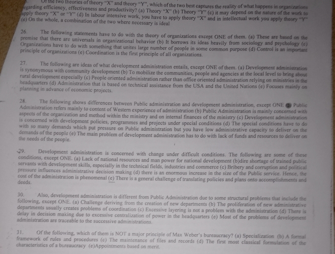 Uf the two theories of theory “X” and theory “Y”, which of the two best captures the reality of what happens in organizations
egarding efficiency, effectiveness and productivity? (a) Theory “X” (b) Theory “Y” (c) it may depend on the nature of the work to
apply theory “X” or “Y” (d) In labour intensive work, you have to apply theory “X” and in intellectual work you apply theory “Y”
(e) On the whole, a combination of the two where necessary is ideal
26. The following statements have to do with the theory of organizations except ONE of them. (a) These are based on the
premise that there are universals in organizational behavior (b) It borrows its ideas heavily from sociology and psychology (c)
Organizations have to do with something that unites large number of people in some common purpose (d) Control is an important
principle of organizations (e) Coordination is the first principle of all organizations.
27. The following are ideas of what development administration entails, except ONE of them. (a) Development administration
is synonymous with community development (b) To mobilize the communities, people and agencies at the local level to bring about
rural development especially (c) People oriented administration rather than office oriented administration relying on ministries in the
headquarters (d) Administration that is based on technical assistance from the USA and the United Nations (e) Focuses mainly on
planning in advance of economic projects.
28. The following shows differences between Public administration and development administration, except ONE (5) Public
Administration refers mainly to content of Western experience of administration (b) Public Administration is mainly concerned with
aspects of the organization and method within the ministry and on internal finances of the ministry (c) Development administration
is concerned with development policies, programmes and projects under special conditions (d) The special conditions have to do
with so many demands which put pressure on Public administration but you have low administrative capacity to deliver on the
demands of the people (e) The main problem of development administration has to do with lack of funds and resources to deliver on
the needs of the people.
29. Development administration is concerned with change under difficult conditions. The following are some of these
conditions, except ONE. (a) Lack of national resources and man power for national development (b)dire shortage of trained public
servants with development skills, especially in the technical fields, industries and commerce (c) Bribery and corruption and political
pressure influences administrative decision making (d) there is an enormous increase in the size of the Public service. Hence, the
cost of the administration is phenomenal (e) There is a general challenge of translating policies and plans onto accomplishments and
deeds.
30. Also, development administration is different from Public Administration due to some structural problems that include the
following, except ONE. (a) Challenge deriving from the creation of new departments (b) The proliferation of new administrative
departments usually creates problems of coordination (c) Excessive layering is not a problem with the administration (d) There is
delay in decision making due to excessive centralization of power in the headquarters (e) Most of the problems of development
administration are traceable to the successive administrations.
31. Of the following, which of them is NOT a major principle of Max Weber's bureaucracy? (a) Specialization (b) A formal
framework of rules and procedures (c) The maintenance of files and records (d) The first most classical formulation of the
characteristics of a bureaucracy (e)Appointments based on merit.