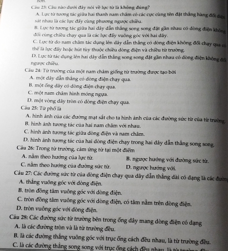 Câu nào dưới đây nói về lực từ là không đúng?
A. Lực từ tương tác giữa hai thanh nam châm có các cực cùng tên đặt thắng hàng đổi diện
sát nhau là các lực đấy cùng phương ngược chiều.
B. Lực từ tương tác giữa hai dây dẫn thắng song song đặt gần nhau có dòng điện không
đối cùng chiều chạy qua là các lực đẩy vuông góc với hai dây.
C. Lực từ do nam châm tác dụng lên dây dẫn thẳng có dòng điện không đổi chạy qua có
thể là lực đấy hoặc hút tùy thuộc chiều đòng điện và chiều từ trường.
D. Lực từ tác dụng lên hai dây dẫn thắng song song đặt gần nhau có dòng điện không đổi
ngược chiều.
Câu 24: Từ trường của một nam châm giống từ trường được tạo bởi
A. một dây dẫn thẳng có dòng điện chạy qua
B. một ống dây có dòng điện chạy qua.
C. một nam châm hình móng ngựa.
D. một vòng dây tròn có đòng điện chạy qua.
Câu 25: Từ phố là
A. hình ảnh của các đường mạt sắt cho ta hình ảnh của các đường sức từ của từ trường
B. hình ảnh tương tác của hai nam châm với nhau.
C. hình ảnh tương tác giữa dòng điện và nam châm.
D. hình ảnh tương tác của hai dòng điện chạy trong hai dây dẫn thắng song song.
Câu 26: Trong từ trường, cảm ứng từ tại một điểm
A. nằm theo hướng của lực từ. B. ngược hướng với đường sức từ.
C. nằm theo hướng của đường sức từ. D. ngược hướng với.
Câu 27: Các đường sức từ của dòng điện chạy qua đây dẫn thẳng dài có dạng là các đườn
A. thẳng vuông góc với dòng điện.
B. tròn đồng tâm vuông góc với dòng điện.
C. tròn đồng tâm vuông góc với dòng điện, có tâm nằm trên dòng điện.
D. tròn vuông góc với dòng điện.
Câu 28: Các đường sức từ trường bên trong ống dây mang dòng điện có dạng
A. là các đường tròn và là từ trường đều.
B. là các đường thắng vuông góc với trục ống cách đều nhau, là từ trường đều.
C. là các đường thắng song song với trục ống cách đều nhay, là từ trư