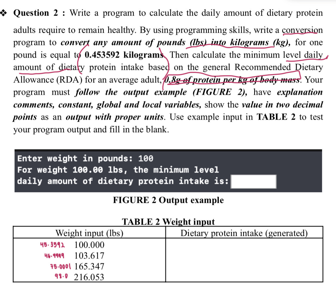 Write a program to calculate the daily amount of dietary protein 
adults require to remain healthy. By using programming skills, write a conversion 
program to convert any amount of pounds (lbs) into kilograms (kg), for one
pound is equal to 0.453592 kilograms. Then calculate the minimum level daily 
amount of dietary protein intake based on the general Recommended Dietary 
Allowance (RDA) for an average adult, 0.8g of protein per kg of body mass. Your 
program must follow the output example (FIGURE 2), have explanation 
comments, constant, global and local variables, show the value in two decimal 
points as an output with proper units. Use example input in TABLE 2 to test 
your program output and fill in the blank. 
Enter weight in pounds : 100
For weight 100.00 lbs, the minimum level 
daily amount of dietary protein intake is: 
FIGURE 2 Output example