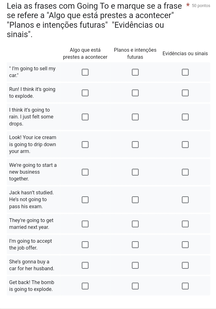 Leia as frases com Going To e marque se a frase * 50 pontos 
se refere a "Algo que está prestes a acontecer" 
"Planos e intenções futuras" "Evidências ou 
sinais". 
ais 
I 
ca 
Ru 
to 
I t 
rai 
dr 
Lo 
is 
yo 
W 
ne 
to 
Ja 
He 
pa 
Th 
ma 
I'm 
th 
Sh 
ca 
Ge 
is