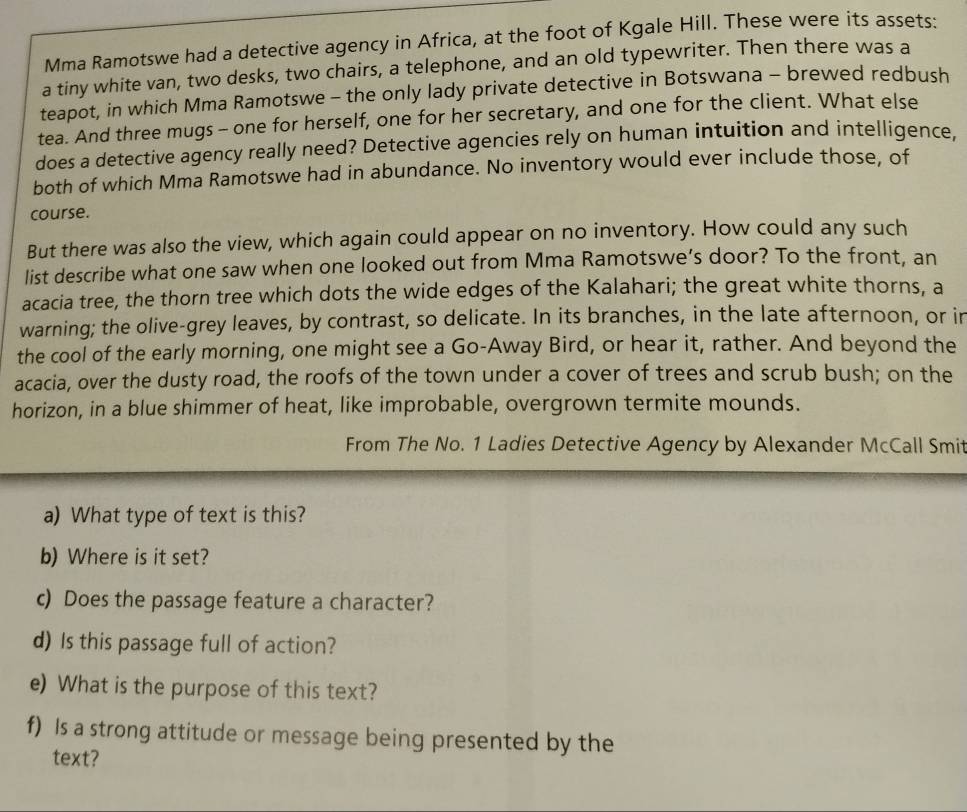 Mma Ramotswe had a detective agency in Africa, at the foot of Kgale Hill. These were its assets: 
a tiny white van, two desks, two chairs, a telephone, and an old typewriter. Then there was a 
teapot, in which Mma Ramotswe - the only lady private detective in Botswana - brewed redbush 
tea. And three mugs - one for herself, one for her secretary, and one for the client. What else 
does a detective agency really need? Detective agencies rely on human intuition and intelligence. 
both of which Mma Ramotswe had in abundance. No inventory would ever include those, of 
course. 
But there was also the view, which again could appear on no inventory. How could any such 
list describe what one saw when one looked out from Mma Ramotswe’s door? To the front, an 
acacia tree, the thorn tree which dots the wide edges of the Kalahari; the great white thorns, a 
warning; the olive-grey leaves, by contrast, so delicate. In its branches, in the late afternoon, or in 
the cool of the early morning, one might see a Go-Away Bird, or hear it, rather. And beyond the 
acacia, over the dusty road, the roofs of the town under a cover of trees and scrub bush; on the 
horizon, in a blue shimmer of heat, like improbable, overgrown termite mounds. 
From The No. 1 Ladies Detective Agency by Alexander McCall Smit 
a) What type of text is this? 
b) Where is it set? 
c) Does the passage feature a character? 
d) Is this passage full of action? 
e) What is the purpose of this text? 
f) Is a strong attitude or message being presented by the 
text?