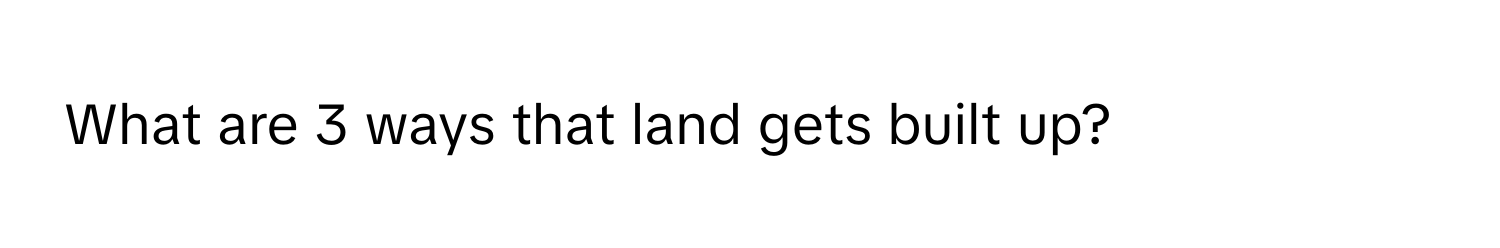 What are 3 ways that land gets built up?