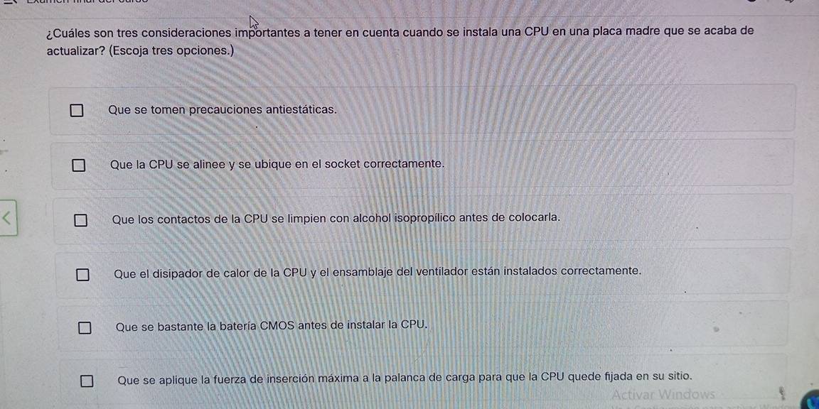 ¿Cuáles son tres consideraciones importantes a tener en cuenta cuando se instala una CPU en una placa madre que se acaba de
actualizar? (Escoja tres opciones.)
Que se tomen precauciones antiestáticas.
Que la CPU se alinee y se ubique en el socket correctamente.
Que los contactos de la CPU se limpien con alcohol isopropílico antes de colocarla.
Que el disipador de calor de la CPU y el ensamblaje del ventilador están instalados correctamente.
Que se bastante la batería CMOS antes de instalar la CPU.
Que se aplique la fuerza de inserción máxima a la palanca de carga para que la CPU quede fijada en su sitio.