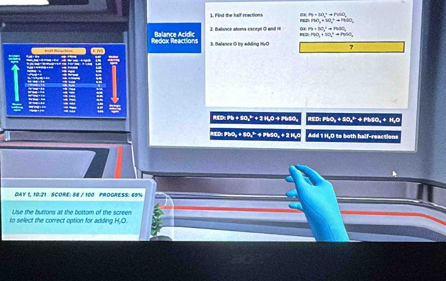 Find the half reactions PD+SO_4^(+to PoSO_4)
RED:PbO_2+SO_4^(bto PbSO_4)
Balance Acidic 2. Balance atoms except O and H ax Pb+SO_4^(3to PbSO_4)
RED: PbO_3+SO_4^((circ)to PbSO_4)
Redox Reactions 3. Balance O by adding H₂O ? 
Half-Reaction
C

RED: Pb + SO_4^((3-)+2H_2)Oto PbSO_4 RED: PbO_2+SO_4^((2-)+PbSO_4)+H_2O
RED: PbO_2+SO_4^((2-)+PhSO_4)+2H_2O Add 1 H, O to both half-reactions 
DAY 1, 10:21 SCORE: 58 / 100 PROGRESS: 69% 
Use the buttons at the bottom of the screen 
to select the correct option for adding H_2O.