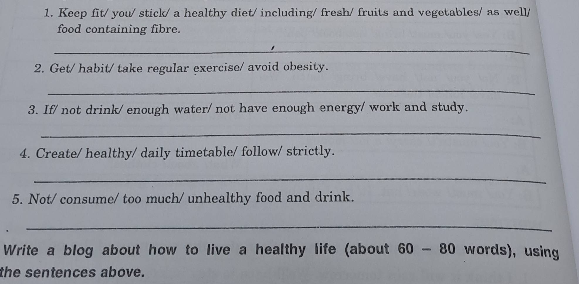 Keep fit/ you/ stick/ a healthy diet/ including/ fresh/ fruits and vegetables/ as well/ 
food containing fibre. 
_ 
2. Get/ habit/ take regular exercise/ avoid obesity. 
_ 
3. If/ not drink/ enough water/ not have enough energy/ work and study. 
_ 
4. Create/ healthy/ daily timetable/ follow/ strictly. 
_ 
5. Not/ consume/ too much/ unhealthy food and drink. 
_ 
Write a blog about how to live a healthy life (about 60 - 80 words), using 
the sentences above.