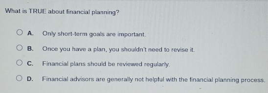 What is TRUE about financial planning?
A. Only short-term goals are important.
B. Once you have a plan, you shouldn't need to revise it.
C. Financial plans should be reviewed regularly.
D. Financial advisors are generally not helpful with the financial planning process.