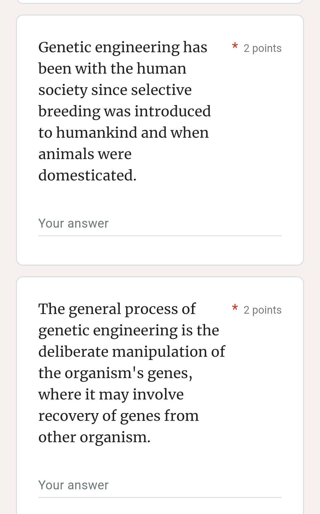 Genetic engineering has 2 points 
been with the human 
society since selective 
breeding was introduced 
to humankind and when 
animals were 
domesticated. 
Your answer 
The general process of 2 points 
genetic engineering is the 
deliberate manipulation of 
the organism's genes, 
where it may involve 
recovery of genes from 
other organism. 
Your answer