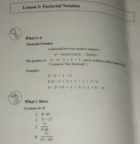 Lesson 2: Factorial Notation 
What is it 
Factorial Notation 
#factorial for every positive integer n
n!=(n)(n-1)(n-2)...(3)(2)(1)
The product of 5· 4· 3· 2· 1 can be written in abbreviated for as
5! (read as “five factorials”) 
Examples:
2!=2· 1=2
3!2!=3· 2· 1· 2· 1=6
3!-2!=(3· 2· 1)-(2· 1)=4
What's More 
Evaluate the ff 
1. 9! -6!
2. 3!+2!
3.  7!/7!3! 
4.  7!/(7-3)! 