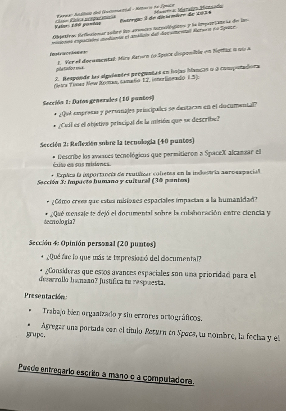 Tarea: Análisio del Documental - Return to Spoce
Clase: Písica preparatoría  Maestra: Méralys Mércado
Valor: 100 puntos  Entrega: 3 de diclembre de 2024
Objetivo: Reflexionar sobre los avances tecnológicos y la importancia de las:
misiones espaciales mediante el análisis del documental Return to Space.
Instrucciones:
1. Ver el documental: Mira Return to Spoce disponible en Netflix u otra
platafor ma.
2. Responde las siguientes preguntas en hojas blancas o a computadora
(letra Times New Roman, tamaño 12, interlineado 1.5):
Sección 1: Datos generales (10 puntos)
¿Qué empresas y personajes principales se destacan en el documental?
¿Cuál es el objetivo príncipal de la misión que se describe?
Sección 2: Reflexión sobre la tecnología (40 puntos)
Describe los avances tecnológicos que permitieron a SpaceX alcanzar el
éxito en sus misiones.
Explica la importancia de reutilizar cohetes en la industria aeroespacial.
Sección 3: Impacto humano y cultural (30 puntos)
¿Cómo crees que estas misiones espaciales impactan a la humanidad?
¿Qué mensaje te dejó el documental sobre la colaboración entre ciencia y
tecnología?
Sección 4: Opinión personal (20 puntos)
¿Qué fue lo que más te impresionó del documental?
¿Consideras que estos avances espaciales son una prioridad para el
desarrollo humano? Justifica tu respuesta.
Presentación:
Trabajo bien organizado y sin errores ortográficos.
Agregar una portada con el título Return to Space, tu nombre, la fecha y el
grupo.
Puede entregarlo escrito a mano o a computadora.