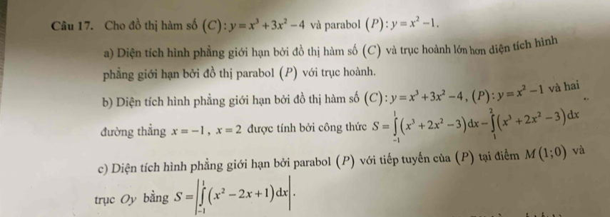 Cho đồ thị hàm số (C 2)^ y=x^3+3x^2-4 và parabol (P):y=x^2-1. 
a) Diện tích hình phẳng giới hạn bởi đồ thị hàm số (C) và trục hoành lớn hơn diện tích hình 
phẳng giới hạn bởi đồ thị parabol (P) với trục hoành. 
b) Diện tích hình phẳng giới hạn bởi đồ thị hàm số (C): y=x^3+3x^2-4, (P) : y=x^2-1 và hai 
đường thẳng x=-1, x=2 được tính bởi công thức S=∈tlimits _(-1)^1(x^3+2x^2-3)dx-∈tlimits _1^(2(x^3)+2x^2-3)dx
c) Diện tích hình phẳng giới hạn bởi parabol (P) với tiếp tuyến của (P) tại điểm M(1;0) và 
trục Oy bằng S=∈t _(-1)^1(x^2-2x+1)dx|.