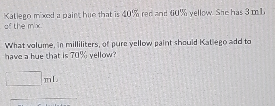 Katlego mixed a paint hue that is 40% red and 60% yellow. She has 3 mL
of the mix. 
What volume, in milliliters, of pure yellow paint should Katlego add to 
have a hue that is 70% yellow?
mL