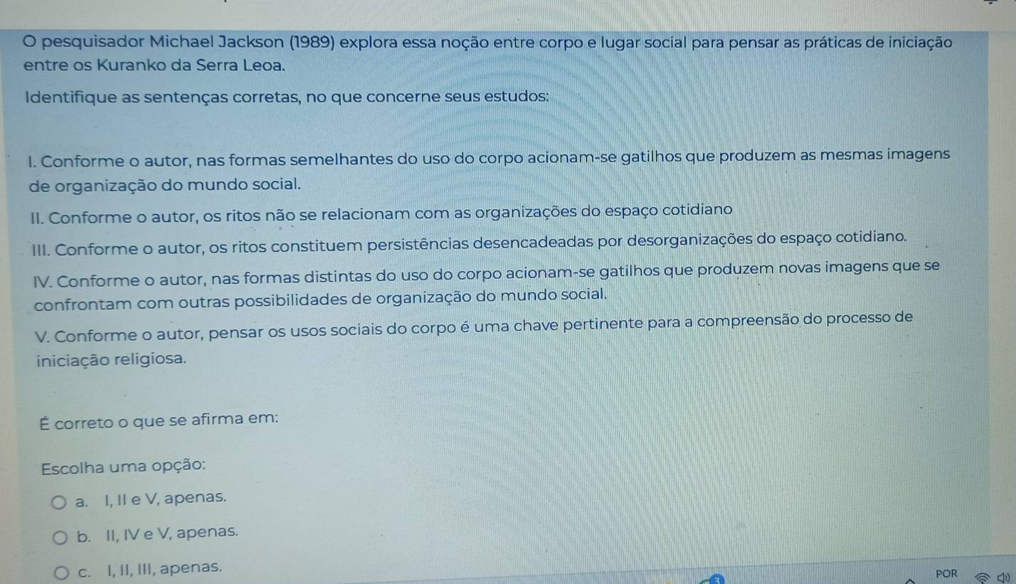 pesquisador Michael Jackson (1989) explora essa noção entre corpo e lugar social para pensar as práticas de iniciação
entre os Kuranko da Serra Leoa.
Identifique as sentenças corretas, no que concerne seus estudos:
I. Conforme o autor, nas formas semelhantes do uso do corpo acionam-se gatilhos que produzem as mesmas imagens
de organização do mundo social.
II. Conforme o autor, os ritos não se relacionam com as organizações do espaço cotidiano
III. Conforme o autor, os ritos constituem persistências desencadeadas por desorganizações do espaço cotidiano.
IV. Conforme o autor, nas formas distintas do uso do corpo acionam-se gatilhos que produzem novas imagens que se
confrontam com outras possibilidades de organização do mundo social.
V. Conforme o autor, pensar os usos sociais do corpo é uma chave pertinente para a compreensão do processo de
iniciação religiosa.
É correto o que se afirma em:
Escolha uma opção:
a. I, II e V, apenas.
b. II, IV e V, apenas.
c. I, II, III, apenas. POR