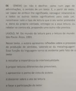 ON (ENEM) (er não é decitrar, como num jngs ife 
adivinhações, a sentido de um texto. E, e partir do texto 
ser capas de atribiar he significado, conseguir relacional lo 
s tódos os potros bódos significatvos sara cade um 
recpnbesar melé o lipo de lelura que o seu autór presenta 
e. dono da própna vontade, entregar se a essa lelluia, ou 
rebelar se contra ela, propendo uma outra não prenista 
LAIOLO. M. Do mundo da letura para a letura do mundo 
São Paulo Atica, 1993 
Nesse rexto, a autora apresenca reflexões sobre o processo 
de produção de sentidos, valendo-se da metalinguagem 
Essa função de lnguaga roma se evidente pelo fato de o 
bado 
a ressaltar a importância da etertextualidada 
f propor lerturas diferentes das previsives. 
Capreentar o pomo de vista da autora 
d discareer sabre a sto de festurs 
e fócar a paropação do ieitor