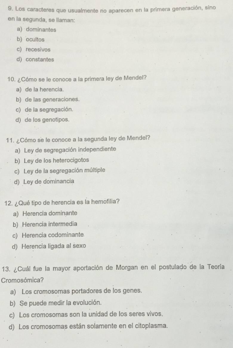 Los caracteres que usualmente no aparecen en la primera generación, sino
en la segunda, se llaman:
a) dominantes
b) ocultos
c) recesivos
d) constantes
10. ¿Cómo se le conoce a la primera ley de Mendel?
a) de la herencia.
b) de las generaciones.
c) de la segregación.
d) de los genotipos.
11. ¿Cómo se le conoce a la segunda ley de Mendel?
a) Ley de segregación independiente
b) Ley de los heterocigotos
c) Ley de la segregación múltiple
d) Ley de dominancia
12. ¿Qué tipo de herencia es la hemofilia?
a) Herencia dominante
b) Herencia intermedia
c) Herencia codominante.
d) Herencia ligada al sexo
13. ¿Cuál fue la mayor aportación de Morgan en el postulado de la Teoría
Cromosómica?
a) Los cromosomas portadores de los genes.
b) Se puede medir la evolución.
c) Los cromosomas son la unidad de los seres vivos.
d) Los cromosomas están solamente en el citoplasma.