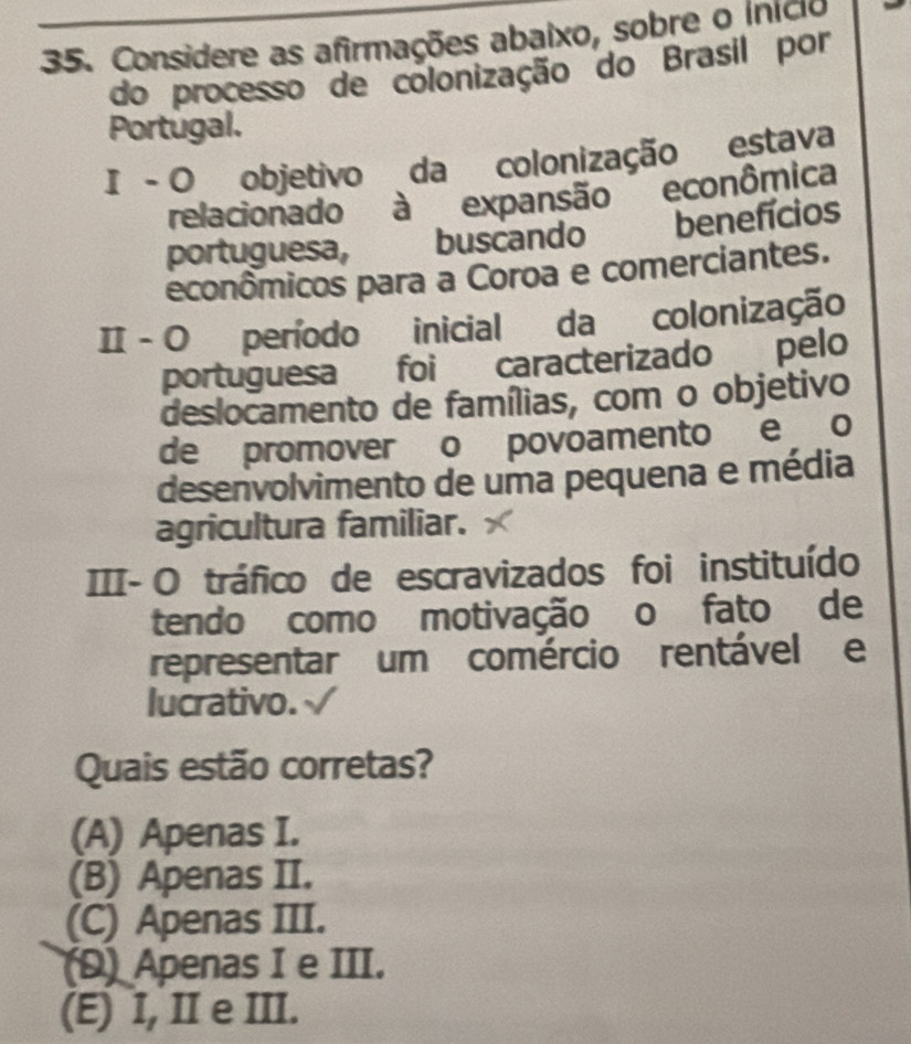 Considere as afirmações abaixo, sobre o inicio
do processo de colonização do Brasil por
Portugal.
I - O objetivo da colonização estava
relacionado à expansão econômica
portuguesa, buscando benefícios
econômicos para a Coroa e comerciantes.
I - O período inicial da colonização
portuguesa foi caracterizado pelo
deslocamento de famílias, com o objetivo
de promover o povoamento e o
desenvolvimento de uma pequena e média
agricultura familiar.
III- O tráfico de escravizados foi instituído
tendo como motivação o fato de
representar um comércio rentável e
lucrativo.
Quais estão corretas?
(A) Apenas I.
(B) Apenas II.
(C) Apenas III.
(D) Apenas I e III.
(E) I, II e III.