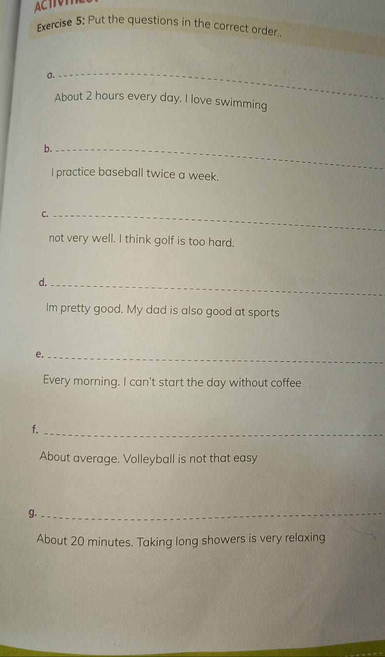 ACTIVI 
Exercise 5: Put the questions in the correct order.. 
a. 
_ 
About 2 hours every day. I love swimming 
b._ 
l practice baseball twice a week. 
C._ 
not very well. I think golf is too hard. 
d._ 
Im pretty good. My dad is also good at sports 
e._ 
Every morning. I can't start the day without coffee 
f._ 
About average. Volleyball is not that easy 
g._ 
About 20 minutes. Taking long showers is very relaxing