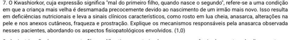 Kwashiorkor, cuja expressão significa "mal do primeiro filho, quando nasce o segundo", refere-se a uma condição 
em que a criança mais velha é desmamada precocemente devido ao nascimento de um irmão mais novo. Isso resulta 
em deficiências nutricionais e leva a sinais clínicos característicos, como rosto em lua cheia, anasarca, alterações na 
pele e nos anexos cutâneos, fraqueza e prostração. Explique os mecanismos responsáveis pela anasarca observada 
nesses pacientes, abordando os aspectos fisiopatológicos envolvidos. (1,0)