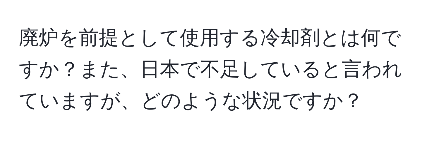 廃炉を前提として使用する冷却剤とは何ですか？また、日本で不足していると言われていますが、どのような状況ですか？