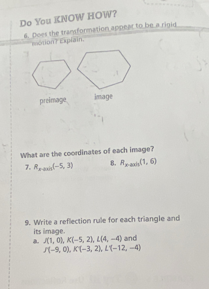 Do You KNOW HOW? 
6. Does the transformation appear to be a rigid 
motion? Explain. 
preimage image 
What are the coordinates of each image? 
7. R_x-axis(-5,3)
8. R_x-axis(1,6)
9. Write a reflection rule for each triangle and 
its image. 
a. J(1,0), K(-5,2), L(4,-4) and
J'(-9,0), K'(-3,2), L'(-12,-4)