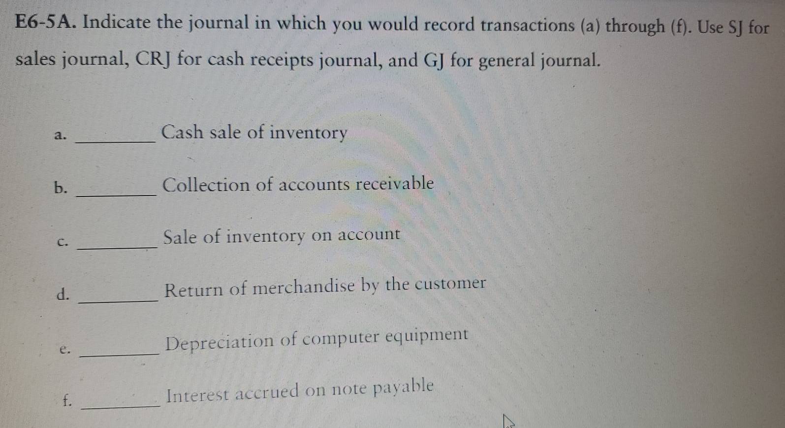 E6-5A. Indicate the journal in which you would record transactions (a) through (f). Use SJ for 
sales journal, CRJ for cash receipts journal, and GJ for general journal. 
a._ 
Cash sale of inventory 
b. _Collection of accounts receivable 
C._ 
Sale of inventory on account 
d. _Return of merchandise by the customer 
e. _Depreciation of computer equipment 
f. _Interest accrued on note payable