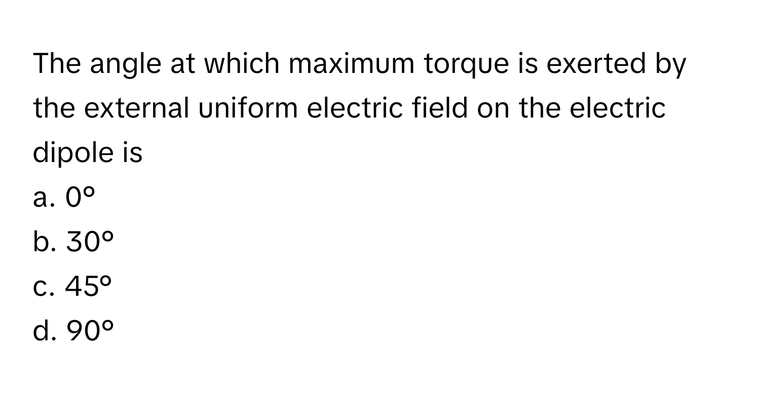 The angle at which maximum torque is exerted by the external uniform electric field on the electric dipole is
 
a. 0°
b. 30°
c. 45°
d. 90°