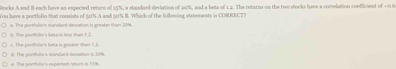 Stocks A and B each have an expected return of 15%, a standard deviation of 20%, and a beta of 1.2. The returns on the two stocks have a correlation coefficient of 40.6
You have a portfolso that consists of 50% A and 50% B. Which of the following statements is CORRECT?
a. The portfolio's standard deviation is greater than 20%.
b. The portfollo's beta is less than 1.2.
c. The portfolio's beta is greater than 1.2.
d. The portfolio's standard deviation is 20%.
e. The portfolio's expected return is 15%.