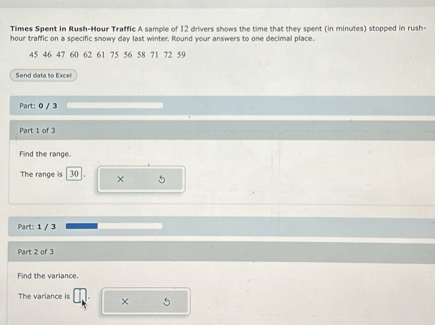 Times Spent in Rush-Hour Traffic A sample of 12 drivers shows the time that they spent (in minutes) stopped in rush- 
hour traffic on a specific snowy day last winter. Round your answers to one decimal place.
45 46 47 60 62 61 75 56 58 71 72 59
Send data to Excel 
Part: 0 / 3 
Part 1 of 3 
Find the range. 
The range is 30 × 
Part: 1 / 3 
Part 2 of 3 
Find the variance. 
The variance is ×