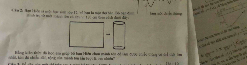 âm số đã cho đạt cực tiế
-2
Câu 2: Bạn Hiền là một học sinh lớp 12, bố bạn là một thợ hàn. Bố bạn định làm một chiếc thùng s hām số y=f(x) có bảng biên tí -3
hình trụ từ một mảnh tôn có chu vi 120 cm theo cách dưới đây:
f(a)
H cực đại của hàm số đã cho bị y= (x-1)/x+1 
5. Giá trị nhỏ nhất của bàm số
miny= 1/2 .C. 85°
Bằng kiến thức đã học em giúp bố bạn Hiền chọn mảnh tôn để làm được chiếc thùng có thể tích lớn limlimits _xto 1y=-3 B.
Câu 6: Cho hàm số f(x) liên tục trên
nhất, khi đó chiều đài, rộng của mảnh tôn lần lượt là bao nhiêu?
26t+10
N M và m lần h M+m
à trị của