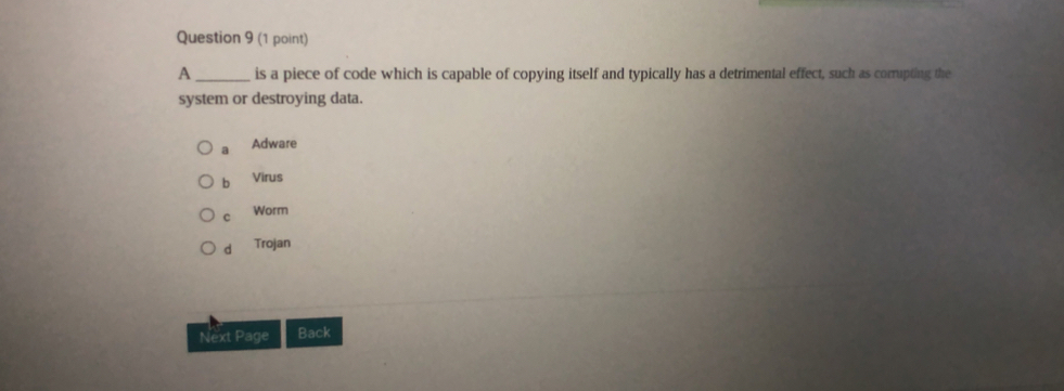 A_ is a piece of code which is capable of copying itself and typically has a detrimental effect, such as corrupting the
system or destroying data.
a Adware
b Virus
c Worm
d Trojan
Next Page Back