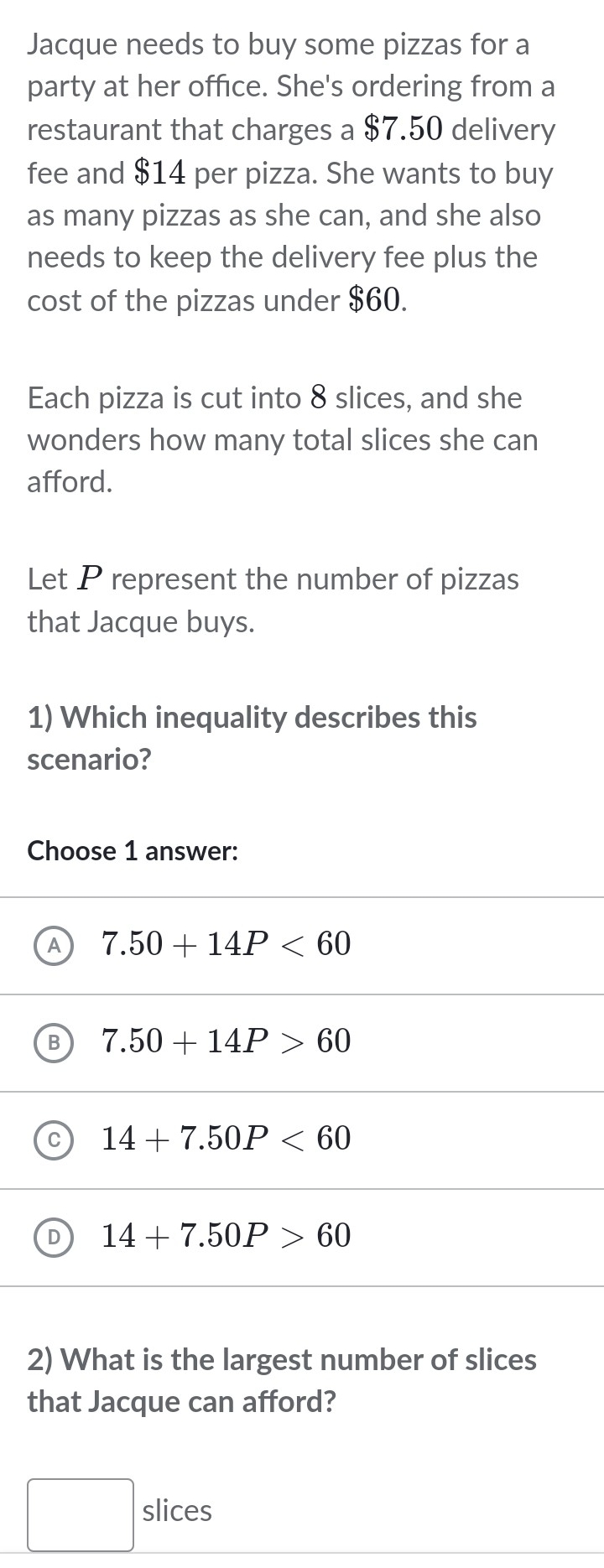 Jacque needs to buy some pizzas for a
party at her office. She's ordering from a
restaurant that charges a 87.50 delivery
fee and $14 per pizza. She wants to buy
as many pizzas as she can, and she also
needs to keep the delivery fee plus the
cost of the pizzas under $60.
Each pizza is cut into 8 slices, and she
wonders how many total slices she can
afford.
Let P represent the number of pizzas
that Jacque buys.
1) Which inequality describes this
scenario?
Choose 1 answer:
7.50+14P<60</tex>
7.50+14P>60
14+7.50P<60</tex>
14+7.50P>60
2) What is the largest number of slices
that Jacque can afford?
slices