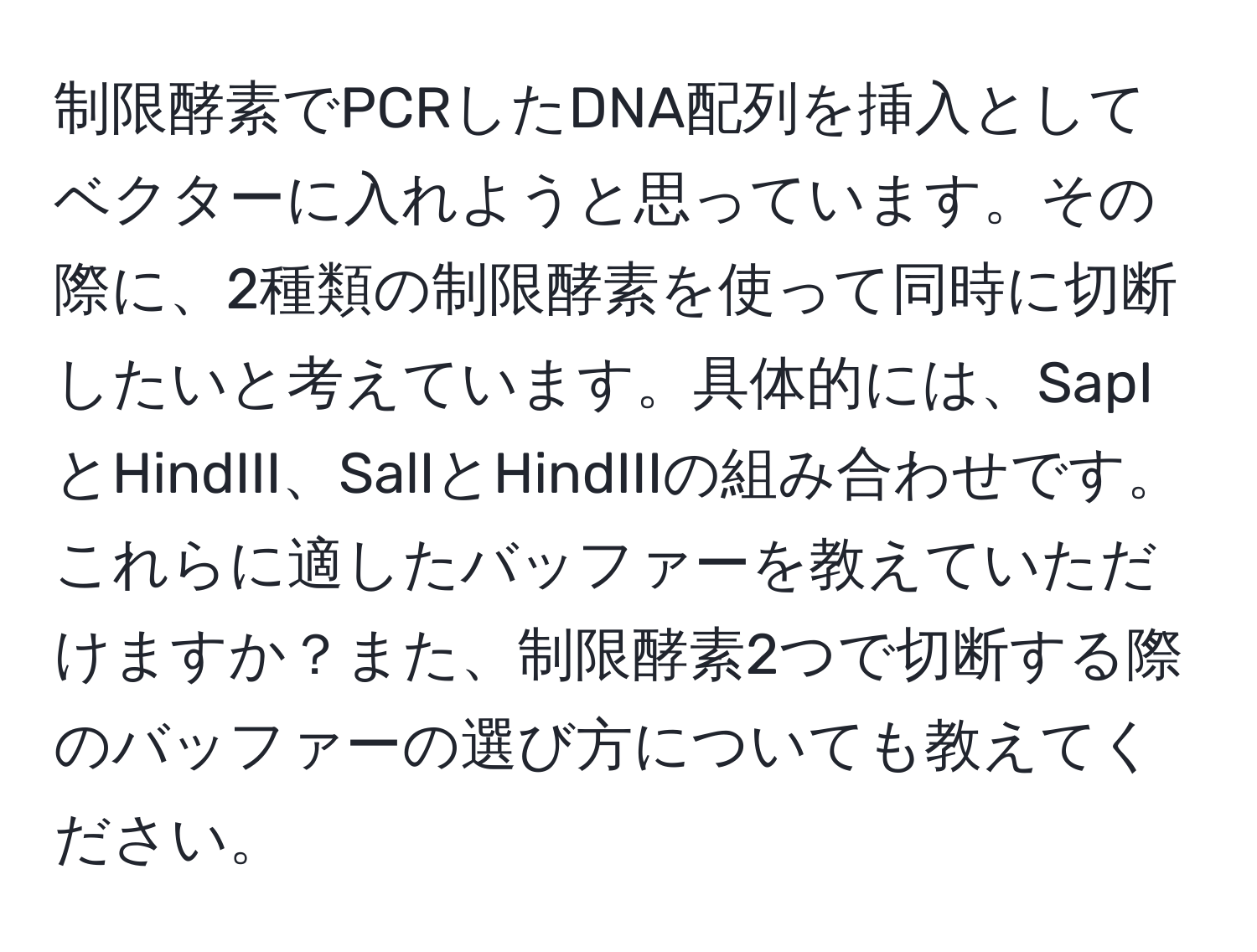 制限酵素でPCRしたDNA配列を挿入としてベクターに入れようと思っています。その際に、2種類の制限酵素を使って同時に切断したいと考えています。具体的には、SapIとHindIII、SalIとHindIIIの組み合わせです。これらに適したバッファーを教えていただけますか？また、制限酵素2つで切断する際のバッファーの選び方についても教えてください。